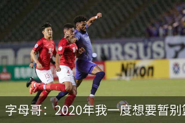 字母哥：2020年我一度想要暂别篮坛 如今我的精神坚不可摧